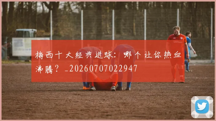 梅西十大经典进球:哪个让你热血沸腾?_20260707022947