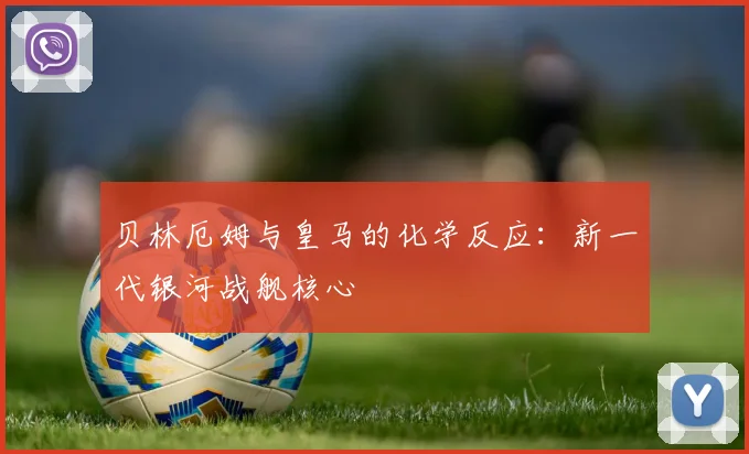 贝林厄姆与皇马的化学反应：新一代银河战舰核心