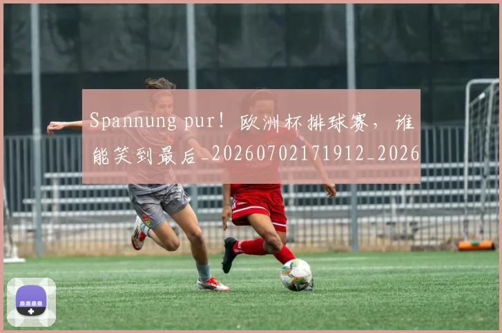 Spannung pur!欧洲杯排球赛,谁能笑到最后_20260702171912_20260714215136