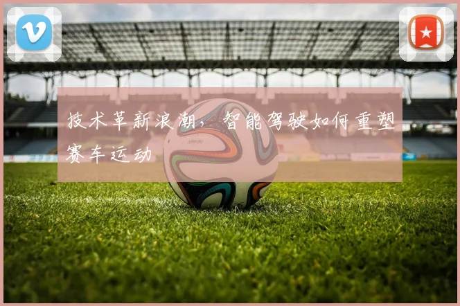 技术革新浪潮,智能驾驶如何重塑赛车运动