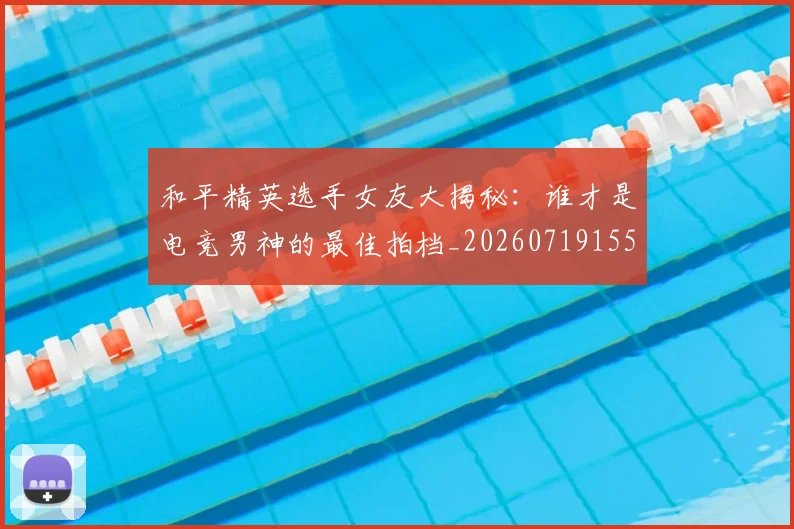 和平精英选手女友大揭秘：谁才是电竞男神的最佳拍档_20260719155502