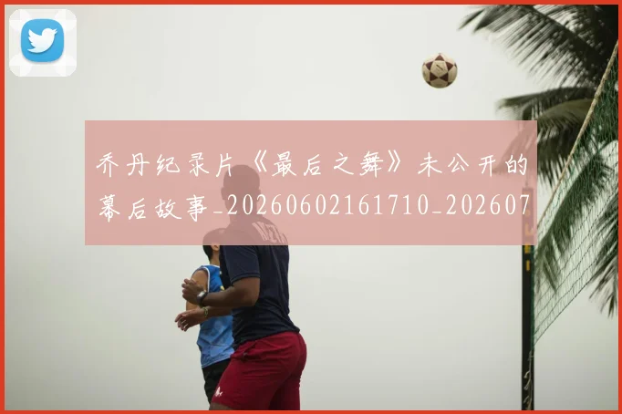 乔丹纪录片《最后之舞》未公开的幕后故事_20260602161710_20260703210557_20260716192613