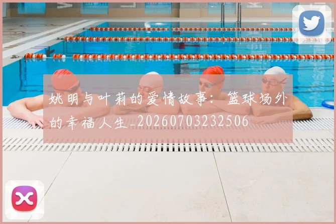 姚明与叶莉的爱情故事：篮球场外的幸福人生_20260703232506