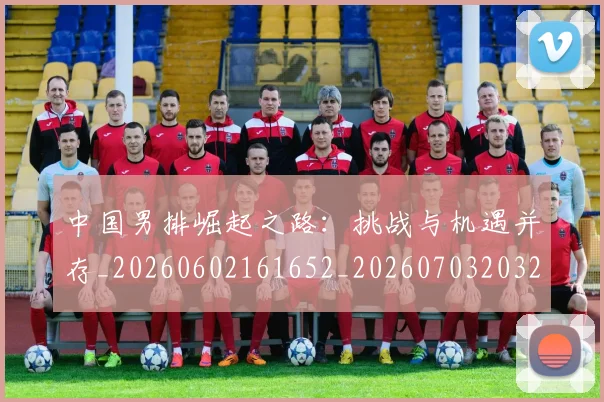 中国男排崛起之路:挑战与机遇并存_20260602161652_20260703203222