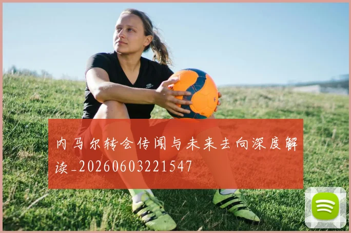 内马尔转会传闻与未来去向深度解读_20260603221547