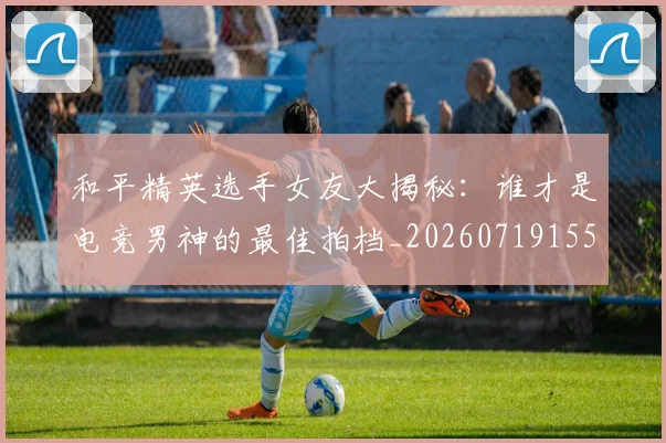 和平精英选手女友大揭秘：谁才是电竞男神的最佳拍档_20260719155502