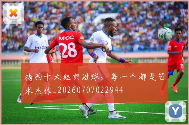 梅西十大经典进球，每一个都是艺术杰作_20260707022944