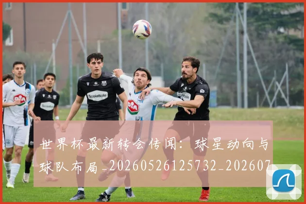 世界杯最新转会传闻：球星动向与球队布局_20260526125732_20260702195906
