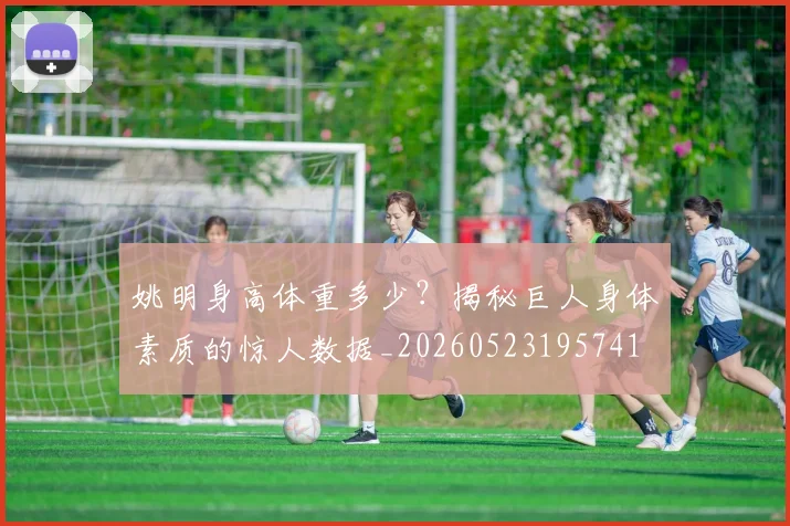 姚明身高体重多少？揭秘巨人身体素质的惊人数据_20260523195741
