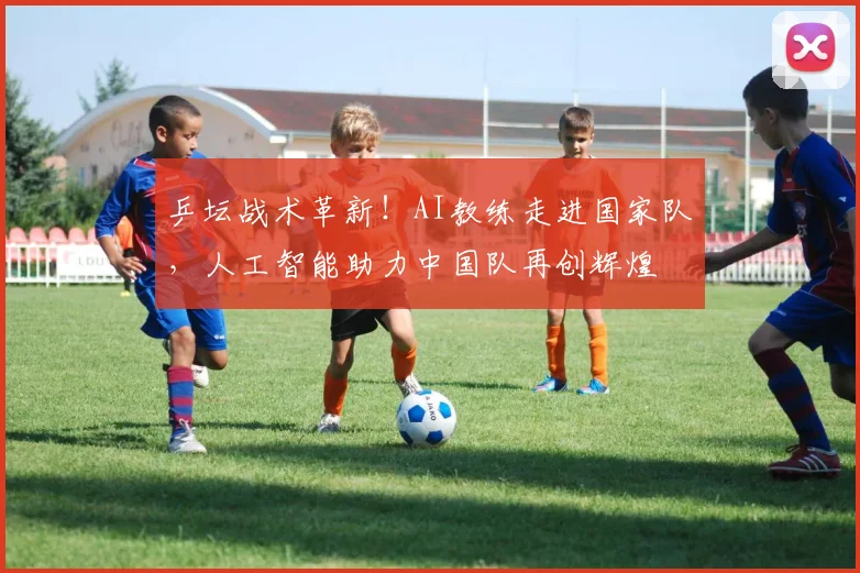 乒坛战术革新！AI教练走进国家队，人工智能助力中国队再创辉煌