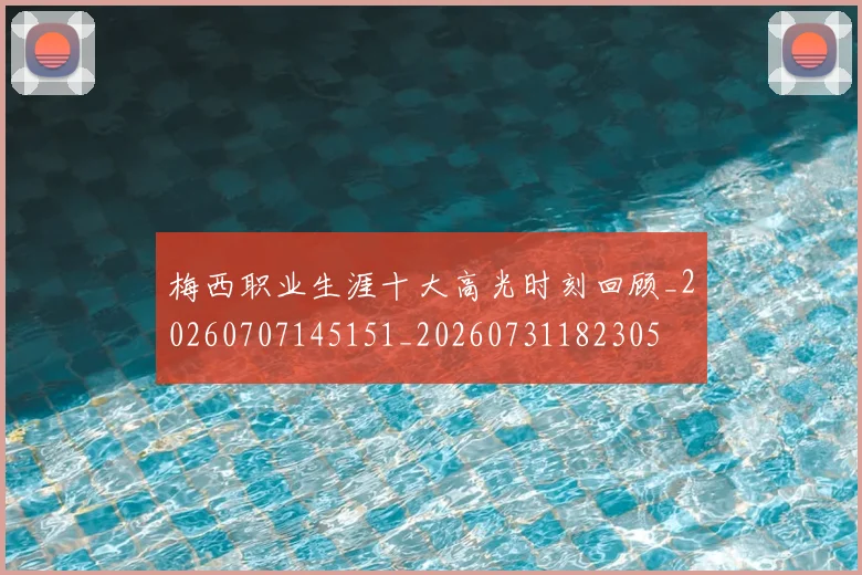 梅西职业生涯十大高光时刻回顾_20260707145151_20260731182305
