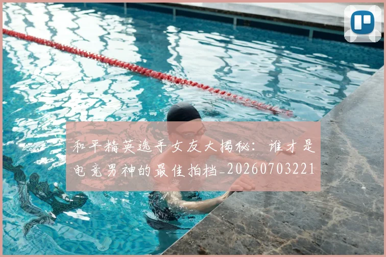 和平精英选手女友大揭秘:谁才是电竞男神的最佳拍档_20260703221958