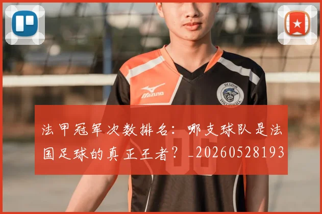 法甲冠军次数排名：哪支球队是法国足球的真正王者？_20260528193425_20260707153159