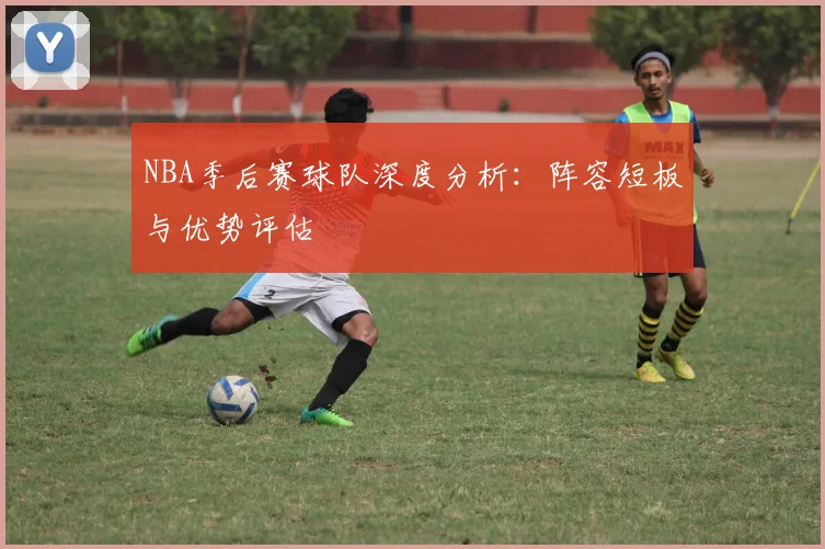 NBA季后赛球队深度分析:阵容短板与优势评估
