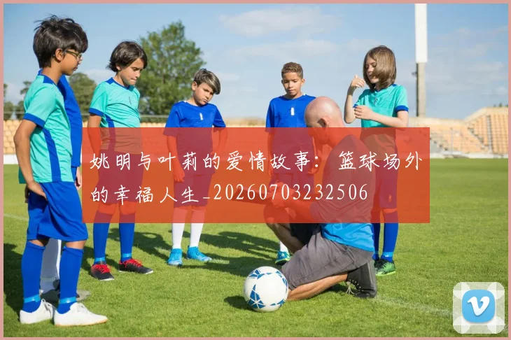 姚明与叶莉的爱情故事：篮球场外的幸福人生_20260703232506
