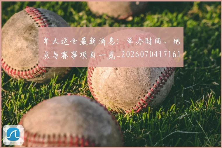 年大运会最新消息：举办时间、地点与赛事项目一览_20260704171619_20260722155037