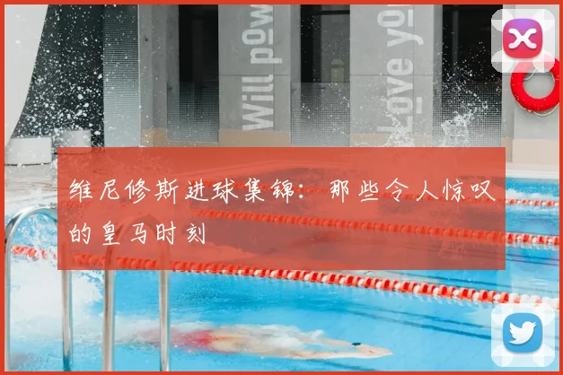 维尼修斯进球集锦:那些令人惊叹的皇马时刻