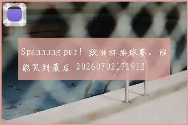 Spannung pur！欧洲杯排球赛，谁能笑到最后_20260702171912