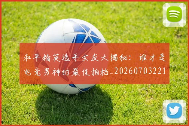 和平精英选手女友大揭秘：谁才是电竞男神的最佳拍档_20260703221958