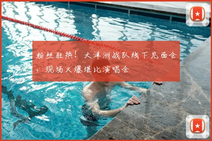 粉丝狂热！大洋洲战队线下见面会，现场火爆堪比演唱会
