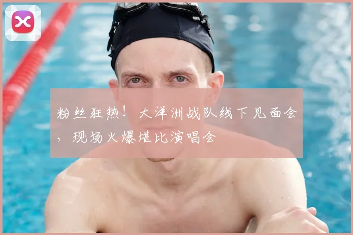 粉丝狂热!大洋洲战队线下见面会,现场火爆堪比演唱会