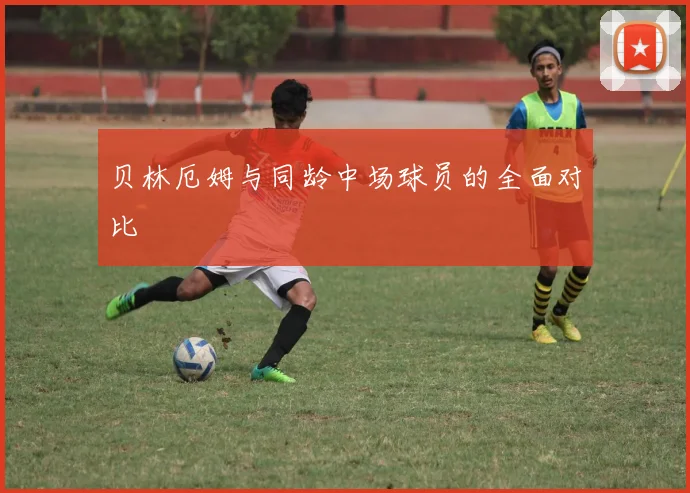 贝林厄姆与同龄中场球员的全面对比