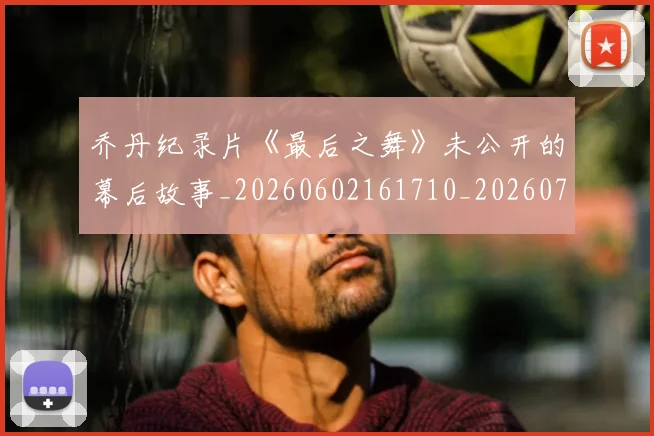 乔丹纪录片《最后之舞》未公开的幕后故事_20260602161710_20260703210557_20260716192613