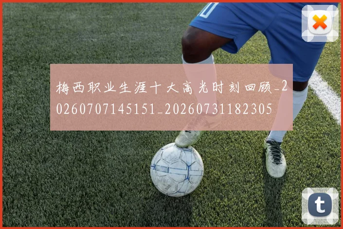 梅西职业生涯十大高光时刻回顾_20260707145151_20260731182305