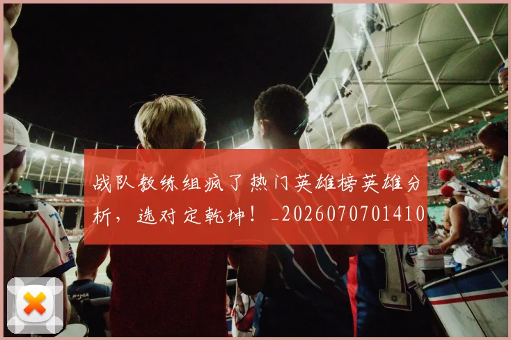 战队教练组疯了热门英雄榜英雄分析，选对定乾坤！_20260707014106_20260723182017