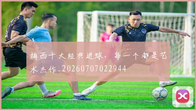 梅西十大经典进球，每一个都是艺术杰作_20260707022944