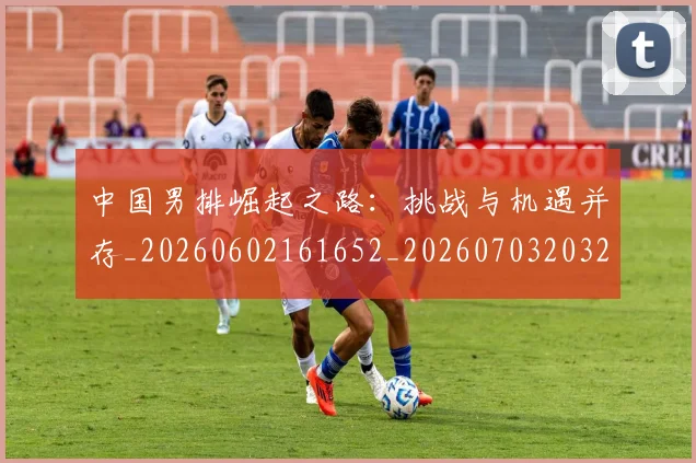 中国男排崛起之路:挑战与机遇并存_20260602161652_20260703203222