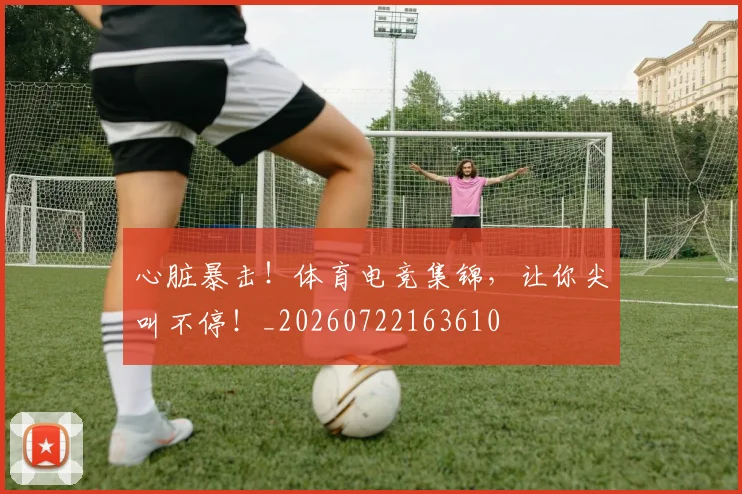 心脏暴击！体育电竞集锦，让你尖叫不停！_20260722163610