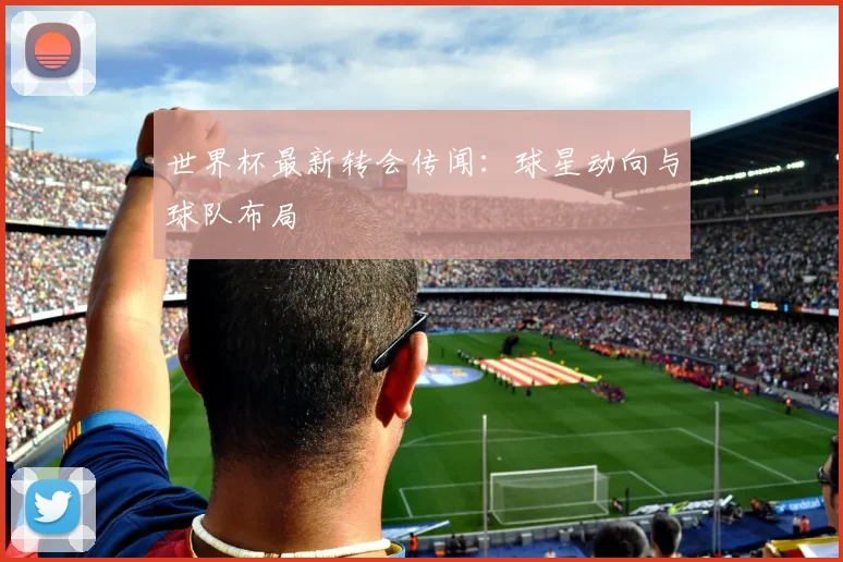 世界杯最新转会传闻：球星动向与球队布局